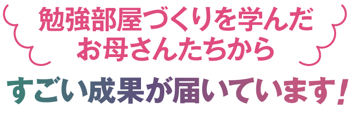 勉強部屋作りを学んだお母さんからすごい成果が届いています！